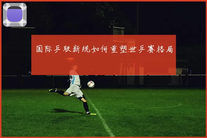 国际乒联新规如何重塑世乒赛格局