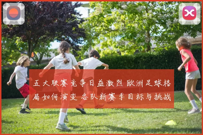 五大联赛竞争日益激烈 欧洲足球格局如何演变 各队新赛季目标与挑战分析