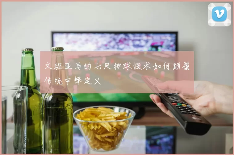 文班亚马的七尺控球技术如何颠覆传统中锋定义