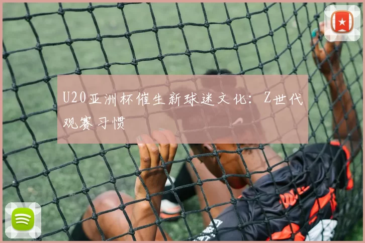 U20亚洲杯催生新球迷文化：Z世代观赛习惯