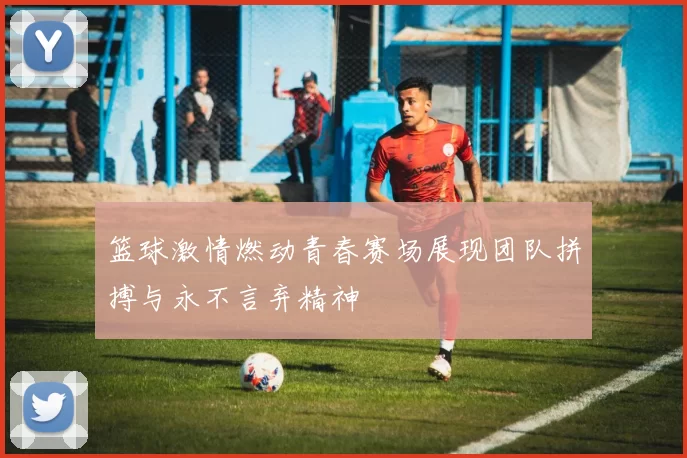 篮球激情燃动青春赛场展现团队拼搏与永不言弃精神