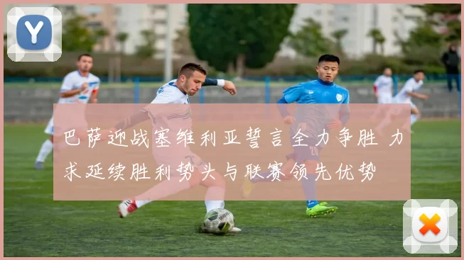 巴萨迎战塞维利亚誓言全力争胜 力求延续胜利势头与联赛领先优势