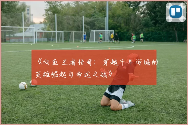 《向鱼 王者传奇：穿越千年海域的英雄崛起与命运之战》