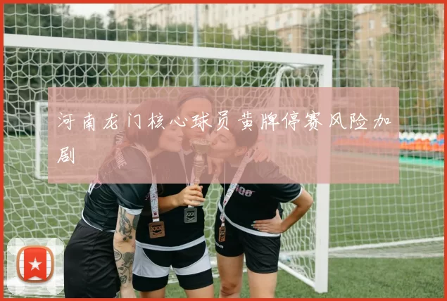 河南龙门核心球员黄牌停赛风险加剧