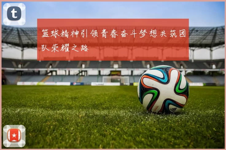 篮球精神引领青春奋斗梦想共筑团队荣耀之路