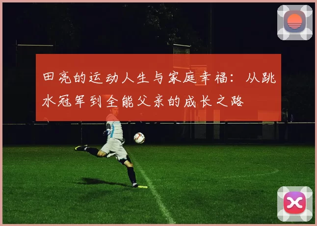 田亮的运动人生与家庭幸福：从跳水冠军到全能父亲的成长之路