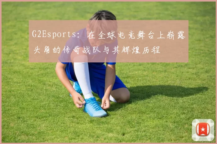 G2Esports：在全球电竞舞台上崭露头角的传奇战队与其辉煌历程