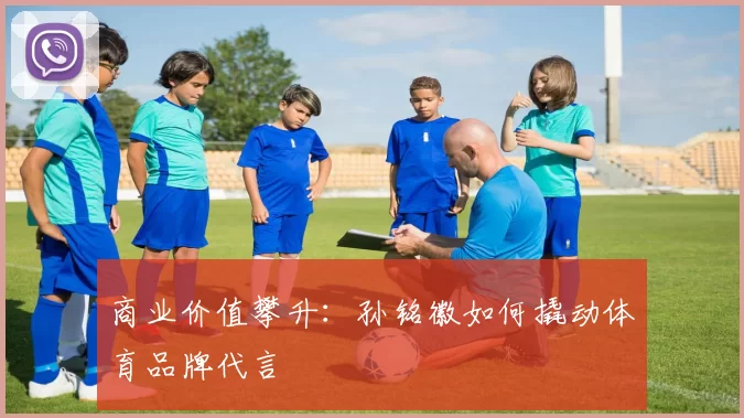 商业价值攀升：孙铭徽如何撬动体育品牌代言
