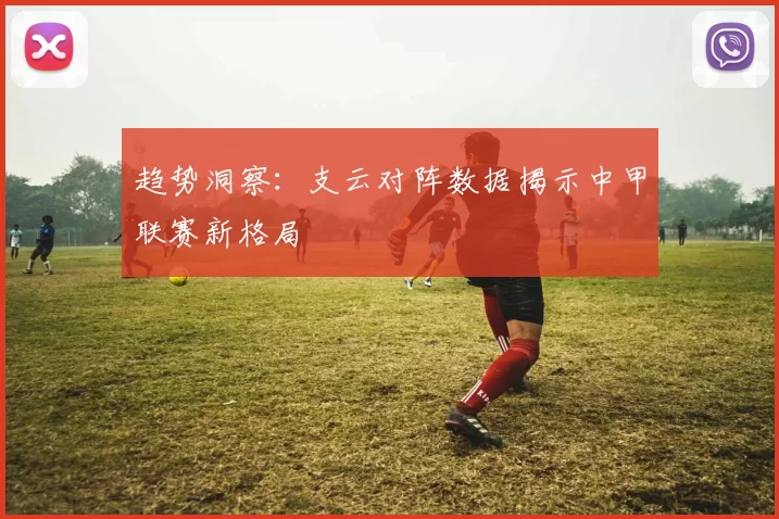 趋势洞察：支云对阵数据揭示中甲联赛新格局